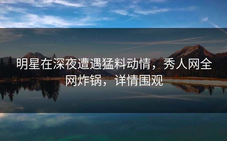 明星在深夜遭遇猛料动情,秀人网全网炸锅,详情围观 明星在深夜遭遇猛料动情,秀人网全网炸锅,详情围观