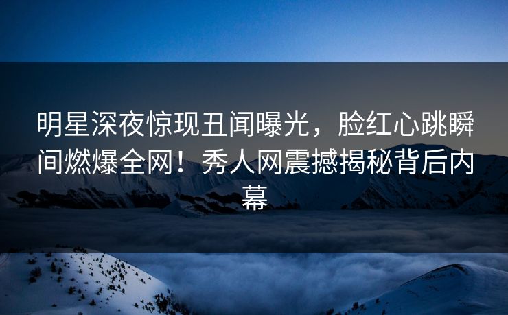 明星深夜惊现丑闻曝光，脸红心跳瞬间燃爆全网！秀人网震撼揭秘背后内幕