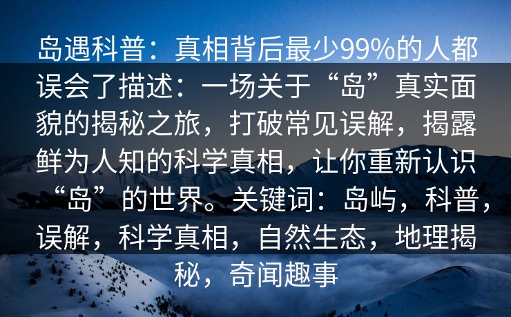 岛遇科普:真相背后最少99%的人都误会了描述:一场关于“岛”真实面貌的揭秘之旅,打破常见误解,揭露鲜为人知的科学真相,让你重新认识“岛”的世界。关键词:岛屿,科普,误解,科学真相,自然生态,地理揭秘,奇闻趣事 岛遇科普:真相背后最少99%的人都误会了描述:一场关于“岛”真实面貌的揭秘之旅,打破常见误解,揭露鲜为人知的科学真相,让你重新认识“岛”的世界。关键词:岛屿,科普,误解,科学真相,自然生态,地理揭秘,奇闻趣事