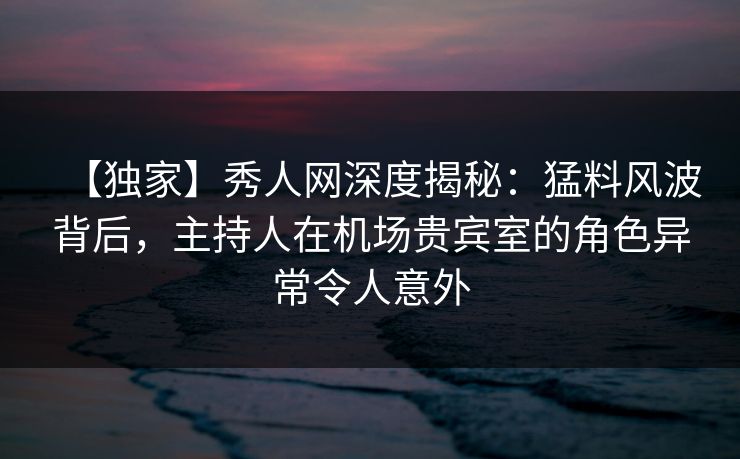 【独家】秀人网深度揭秘：猛料风波背后，主持人在机场贵宾室的角色异常令人意外
