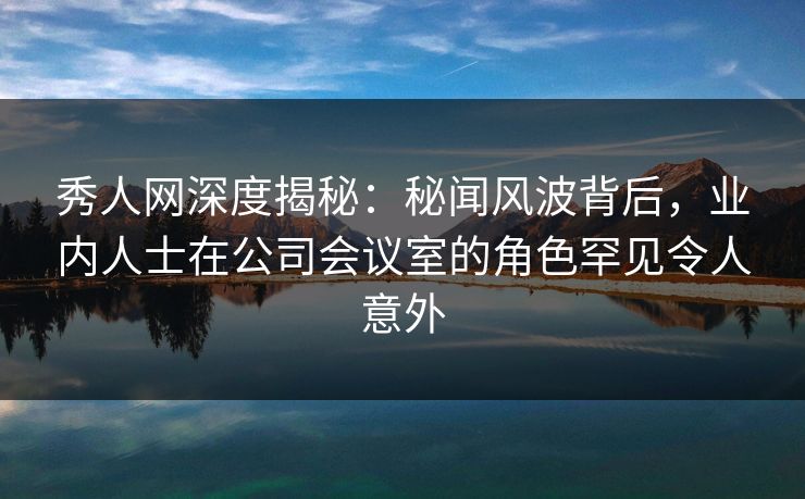 秀人网深度揭秘：秘闻风波背后，业内人士在公司会议室的角色罕见令人意外
