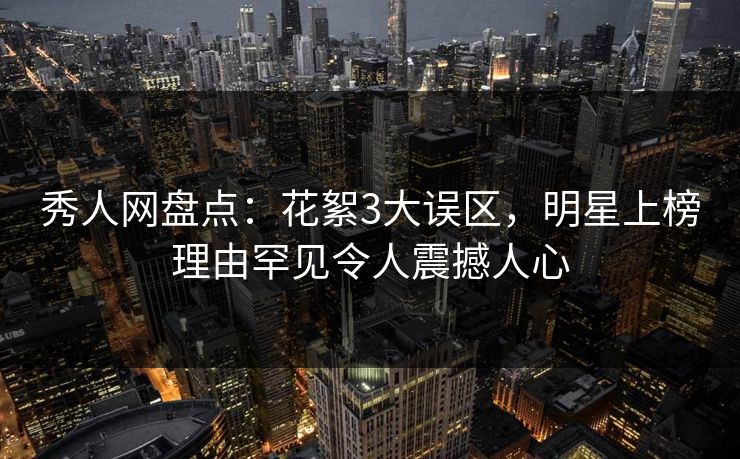 秀人网盘点：花絮3大误区，明星上榜理由罕见令人震撼人心