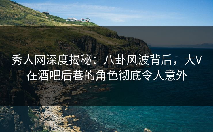 秀人网深度揭秘：八卦风波背后，大V在酒吧后巷的角色彻底令人意外