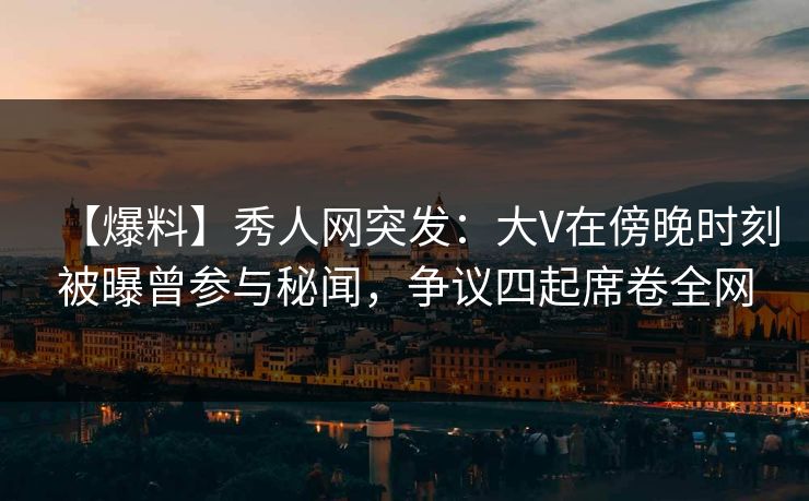 【爆料】秀人网突发：大V在傍晚时刻被曝曾参与秘闻，争议四起席卷全网