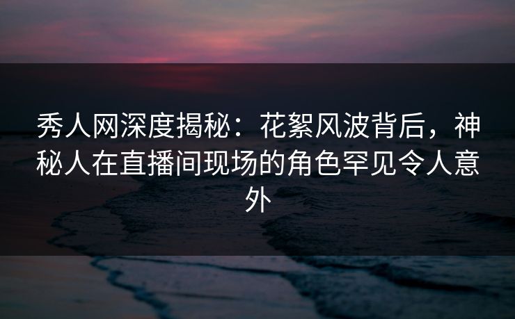 秀人网深度揭秘：花絮风波背后，神秘人在直播间现场的角色罕见令人意外