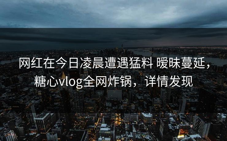 网红在今日凌晨遭遇猛料 暧昧蔓延，糖心vlog全网炸锅，详情发现
