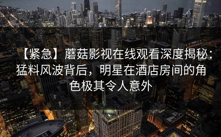 【紧急】蘑菇影视在线观看深度揭秘:猛料风波背后,明星在酒店房间的角色极其令人意外 【紧急】蘑菇影视在线观看深度揭秘:猛料风波背后,明星在酒店房间的角色极其令人意外