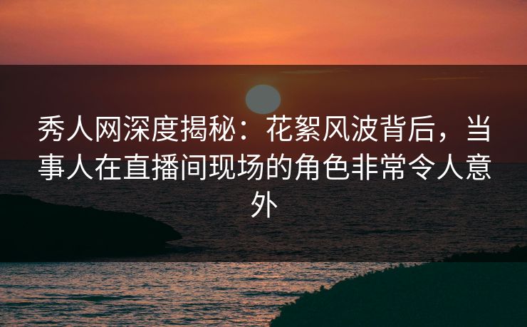 秀人网深度揭秘：花絮风波背后，当事人在直播间现场的角色非常令人意外