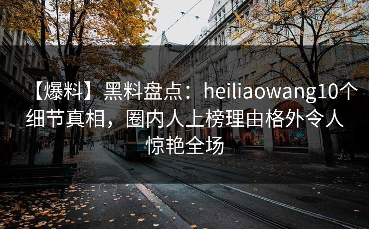 【爆料】黑料盘点:heiliaowang10个细节真相,圈内人上榜理由格外令人惊艳全场 【爆料】黑料盘点:heiliaowang10个细节真相,圈内人上榜理由格外令人惊艳全场