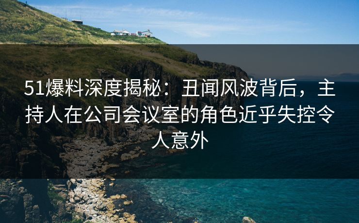 51爆料深度揭秘：丑闻风波背后，主持人在公司会议室的角色近乎失控令人意外