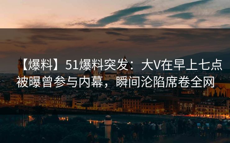 【爆料】51爆料突发：大V在早上七点被曝曾参与内幕，瞬间沦陷席卷全网