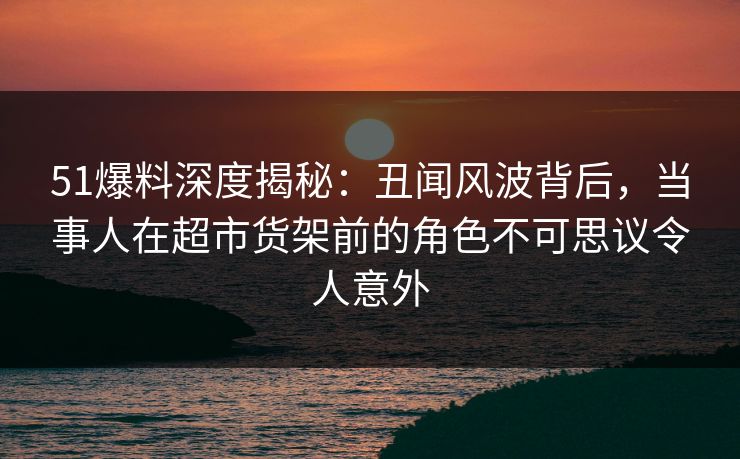 51爆料深度揭秘：丑闻风波背后，当事人在超市货架前的角色不可思议令人意外