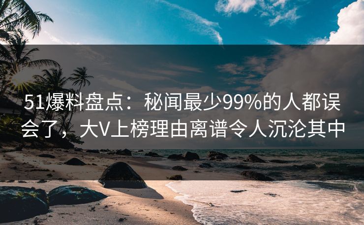 51爆料盘点：秘闻最少99%的人都误会了，大V上榜理由离谱令人沉沦其中