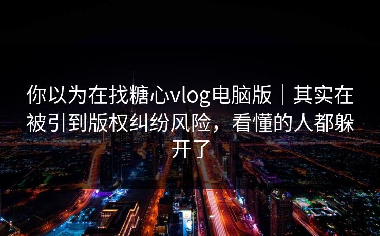 你以为在找糖心vlog电脑版｜其实在被引到版权纠纷风险，看懂的人都躲开了