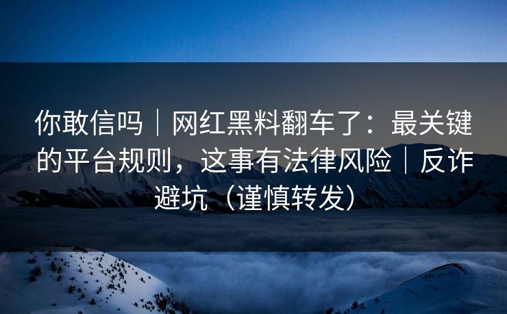 你敢信吗｜网红黑料翻车了：最关键的平台规则，这事有法律风险｜反诈避坑（谨慎转发）