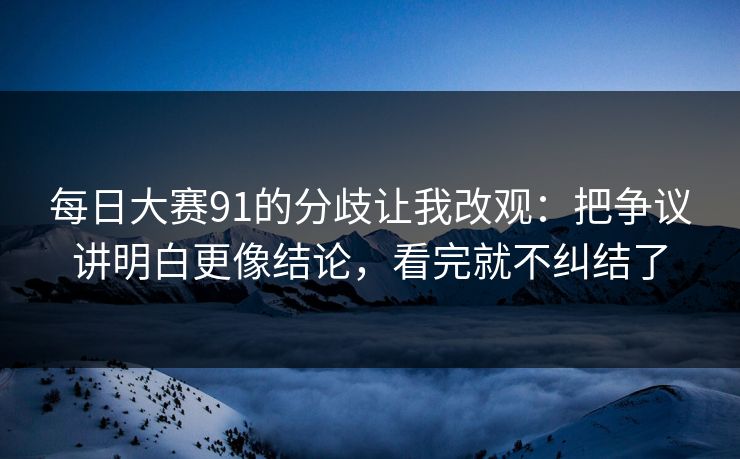 每日大赛91的分歧让我改观：把争议讲明白更像结论，看完就不纠结了