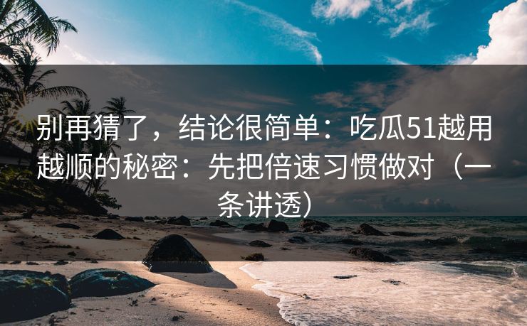 别再猜了，结论很简单：吃瓜51越用越顺的秘密：先把倍速习惯做对（一条讲透）