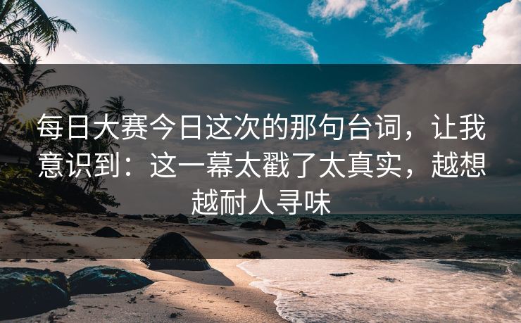 每日大赛今日这次的那句台词，让我意识到：这一幕太戳了太真实，越想越耐人寻味