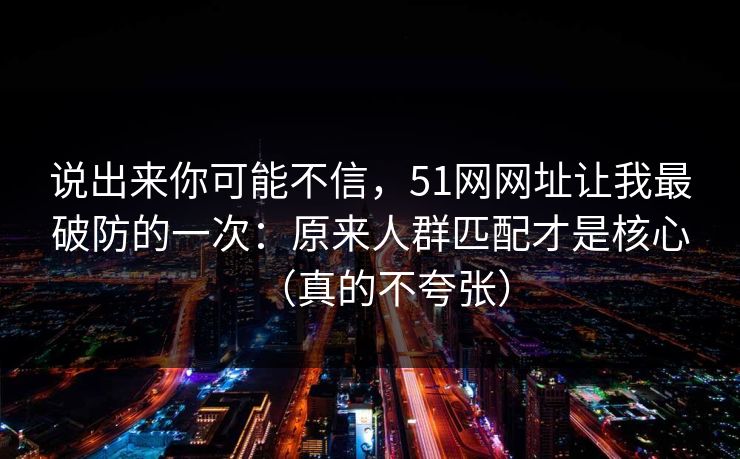 说出来你可能不信,51网网址让我最破防的一次:原来人群匹配才是核心(真的不夸张) 说出来你可能不信,51网网址让我最破防的一次:原来人群匹配才是核心(真的不夸张)