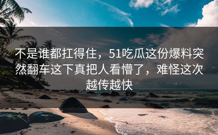 不是谁都扛得住，51吃瓜这份爆料突然翻车这下真把人看懵了，难怪这次越传越快