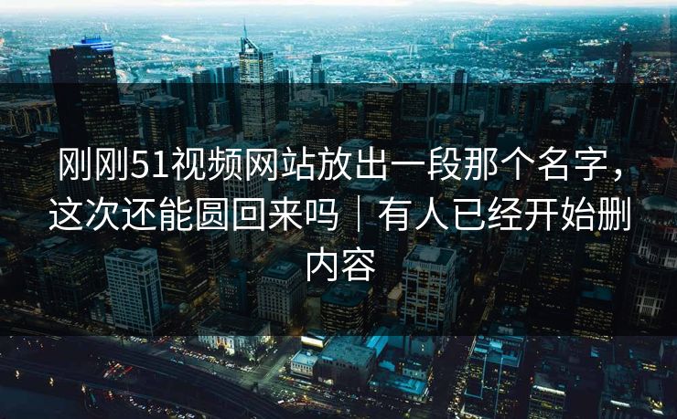 刚刚51视频网站放出一段那个名字，这次还能圆回来吗｜有人已经开始删内容