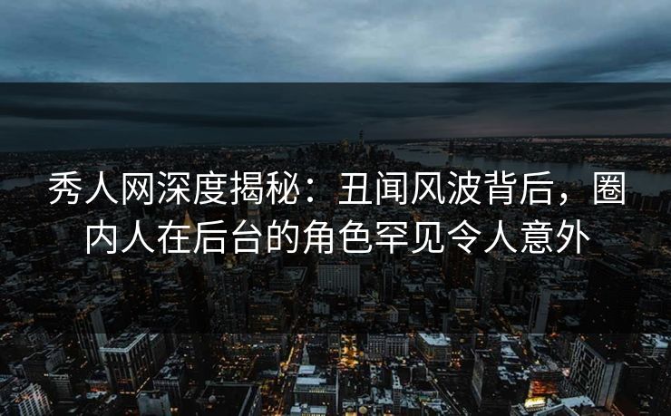 秀人网深度揭秘：丑闻风波背后，圈内人在后台的角色罕见令人意外