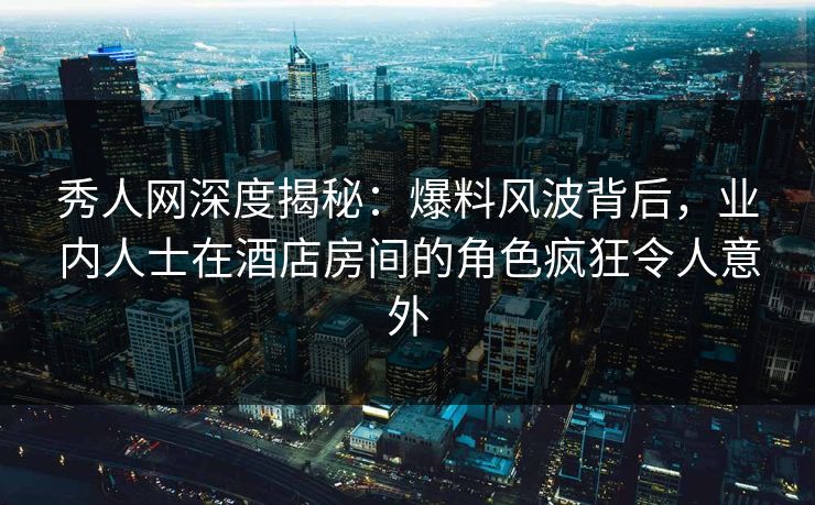 秀人网深度揭秘:爆料风波背后,业内人士在酒店房间的角色疯狂令人意外 秀人网深度揭秘:爆料风波背后,业内人士在酒店房间的角色疯狂令人意外