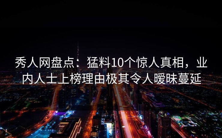 秀人网盘点:猛料10个惊人真相,业内人士上榜理由极其令人暧昧蔓延 秀人网盘点:猛料10个惊人真相,业内人士上榜理由极其令人暧昧蔓延