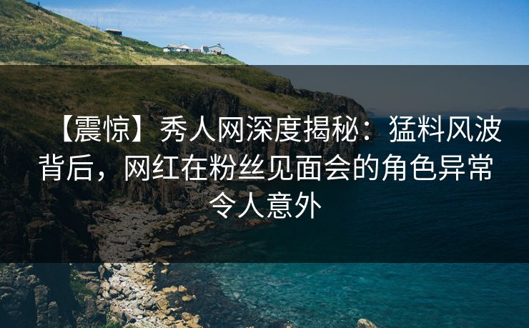 【震惊】秀人网深度揭秘：猛料风波背后，网红在粉丝见面会的角色异常令人意外