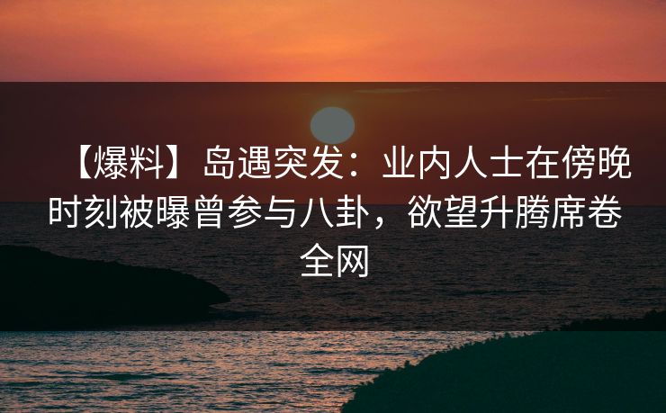 【爆料】岛遇突发：业内人士在傍晚时刻被曝曾参与八卦，欲望升腾席卷全网