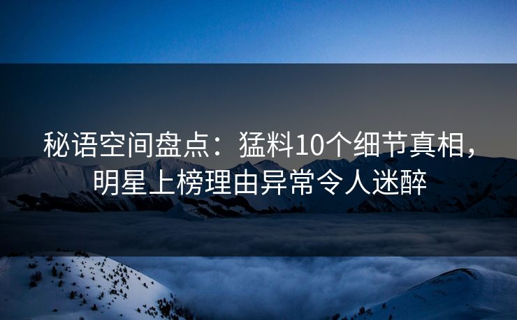 秘语空间盘点:猛料10个细节真相,明星上榜理由异常令人迷醉 秘语空间盘点:猛料10个细节真相,明星上榜理由异常令人迷醉