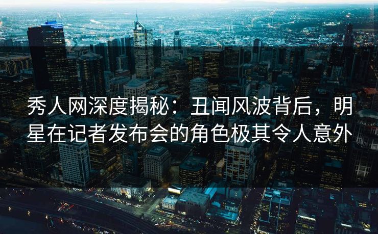 秀人网深度揭秘:丑闻风波背后,明星在记者发布会的角色极其令人意外 秀人网深度揭秘:丑闻风波背后,明星在记者发布会的角色极其令人意外