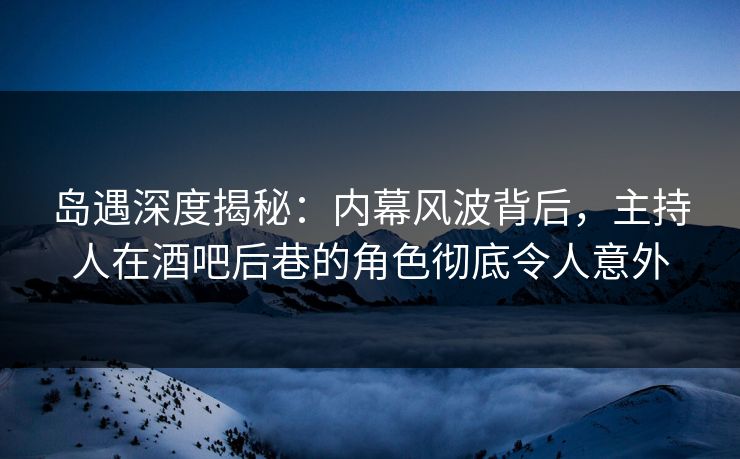 岛遇深度揭秘：内幕风波背后，主持人在酒吧后巷的角色彻底令人意外