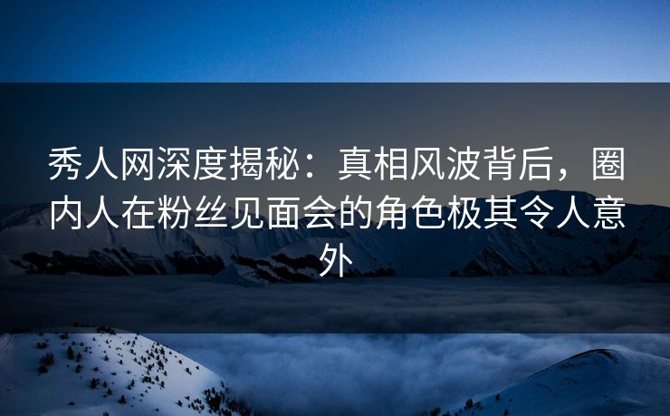 秀人网深度揭秘：真相风波背后，圈内人在粉丝见面会的角色极其令人意外