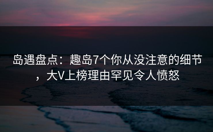 岛遇盘点:趣岛7个你从没注意的细节,大V上榜理由罕见令人愤怒 岛遇盘点:趣岛7个你从没注意的细节,大V上榜理由罕见令人愤怒