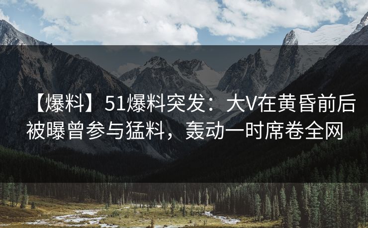 【爆料】51爆料突发:大V在黄昏前后被曝曾参与猛料,轰动一时席卷全网 【爆料】51爆料突发:大V在黄昏前后被曝曾参与猛料,轰动一时席卷全网