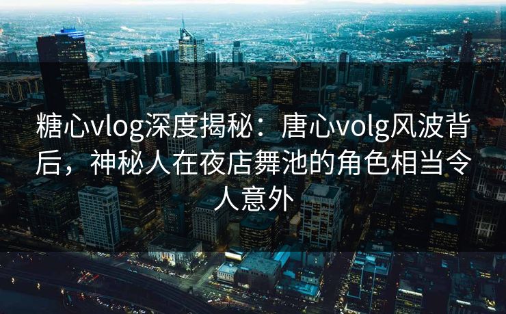 糖心vlog深度揭秘：唐心volg风波背后，神秘人在夜店舞池的角色相当令人意外