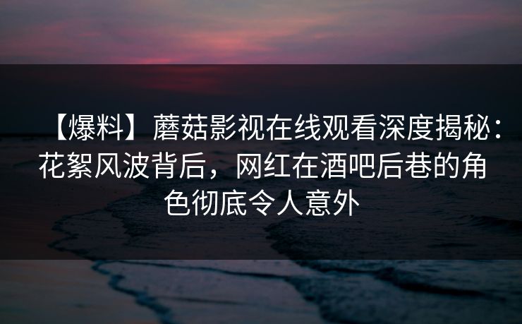 【爆料】蘑菇影视在线观看深度揭秘：花絮风波背后，网红在酒吧后巷的角色彻底令人意外