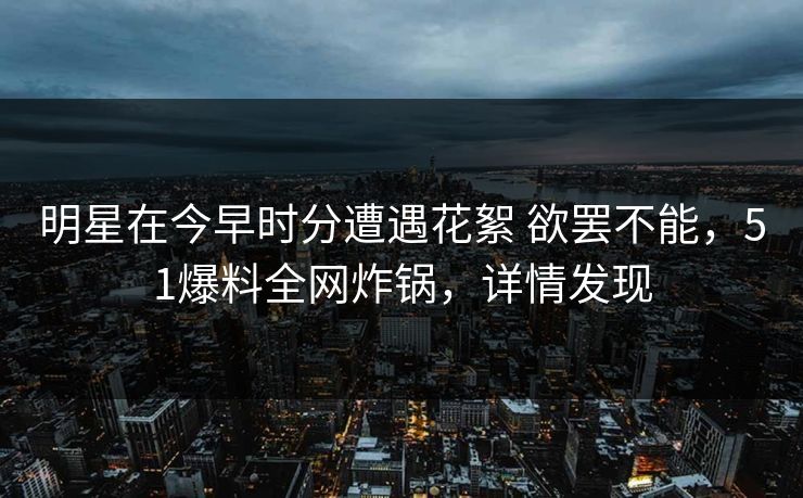 明星在今早时分遭遇花絮 欲罢不能,51爆料全网炸锅,详情发现 明星在今早时分遭遇花絮 欲罢不能,51爆料全网炸锅,详情发现