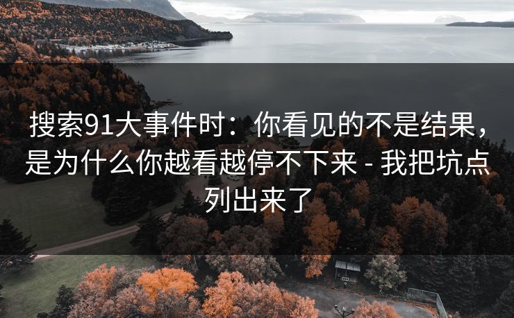 搜索91大事件时:你看见的不是结果,是为什么你越看越停不下来 - 我把坑点列出来了 搜索91大事件时:你看见的不是结果,是为什么你越看越停不下来 - 我把坑点列出来了