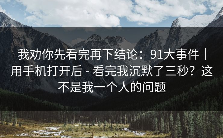 我劝你先看完再下结论:91大事件|用手机打开后 - 看完我沉默了三秒?这不是我一个人的问题 我劝你先看完再下结论:91大事件|用手机打开后 - 看完我沉默了三秒?这不是我一个人的问题