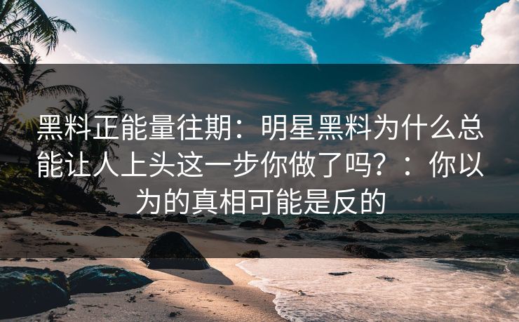 黑料正能量往期：明星黑料为什么总能让人上头这一步你做了吗？：你以为的真相可能是反的