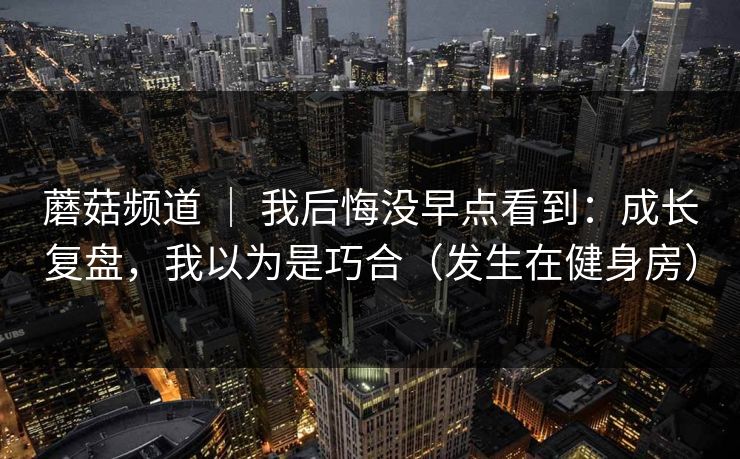 蘑菇频道 | 我后悔没早点看到:成长复盘,我以为是巧合(发生在健身房) 蘑菇频道 | 我后悔没早点看到:成长复盘,我以为是巧合(发生在健身房)